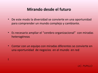 Mirando desde el futuro

• De este modo la diversidad se convierte en una oportunidad
  para comprender un mundo complejo y cambiante.

• Es necesario ampliar el “cerebro organizacional” con miradas
  heterogéneas

• Contar con un equipo con miradas diferentes se convierte en
  una oportunidad de negocios en el mundo en red

I
                                                  LIC. PUPILLO
 