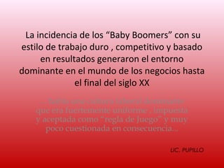 La incidencia de los “Baby Boomers” con su
estilo de trabajo duro , competitivo y basado
     en resultados generaron el entorno
dominante en el mundo de los negocios hasta
              el final del siglo XX
     ... había una cultura laboral dominante
    que era fuertemente uniforme , impuesta
    y aceptada como “regla de Juego” y muy
        poco cuestionada en consecuencia...

                                       LIC. PUPILLO
 