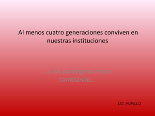 Al menos cuatro generaciones conviven en
         nuestras instituciones



        ...y los paradigmas estan
               cambiando...


                                    LIC. PUPILLO
 