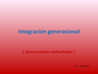 Integración generacional


 ¿ Generaciones enfrentadas ?


                            LIC. PUPILLO
 