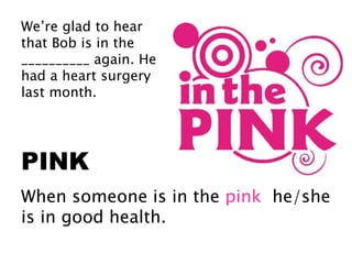 We’re glad to hear
that Bob is in the
__________ again. He
had a heart surgery
last month.
PINK
When someone is in the pink he/she
is in good health.
 