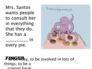 Mrs. Santos
wants people
to consult her
in everything
that they do.
She has a
__________ in
every pie.
FINGER= to be nosy, to be involved in lots of
things, to be a
 
