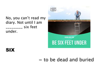 No, you can’t read my
diary. Not until I am
_________ six feet
under.
SIX
= to be dead and buried
 