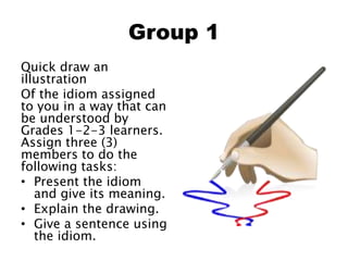 Group 1
Quick draw an
illustration
Of the idiom assigned
to you in a way that can
be understood by
Grades 1-2-3 learners.
Assign three (3)
members to do the
following tasks:
• Present the idiom
and give its meaning.
• Explain the drawing.
• Give a sentence using
the idiom.
 
