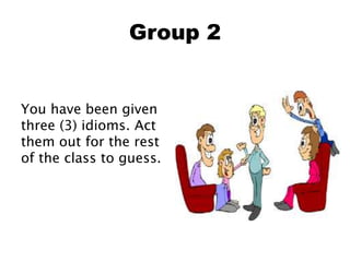 Group 2
You have been given
three (3) idioms. Act
them out for the rest
of the class to guess.
 