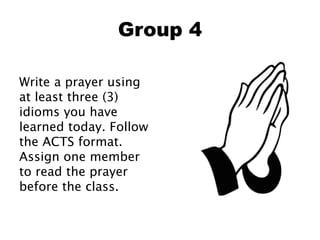 Group 4
Write a prayer using
at least three (3)
idioms you have
learned today. Follow
the ACTS format.
Assign one member
to read the prayer
before the class.
 