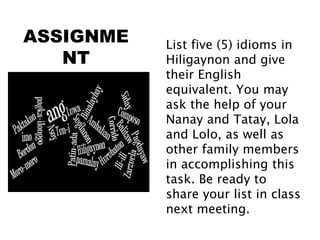ASSIGNME
NT
List five (5) idioms in
Hiligaynon and give
their English
equivalent. You may
ask the help of your
Nanay and Tatay, Lola
and Lolo, as well as
other family members
in accomplishing this
task. Be ready to
share your list in class
next meeting.
 