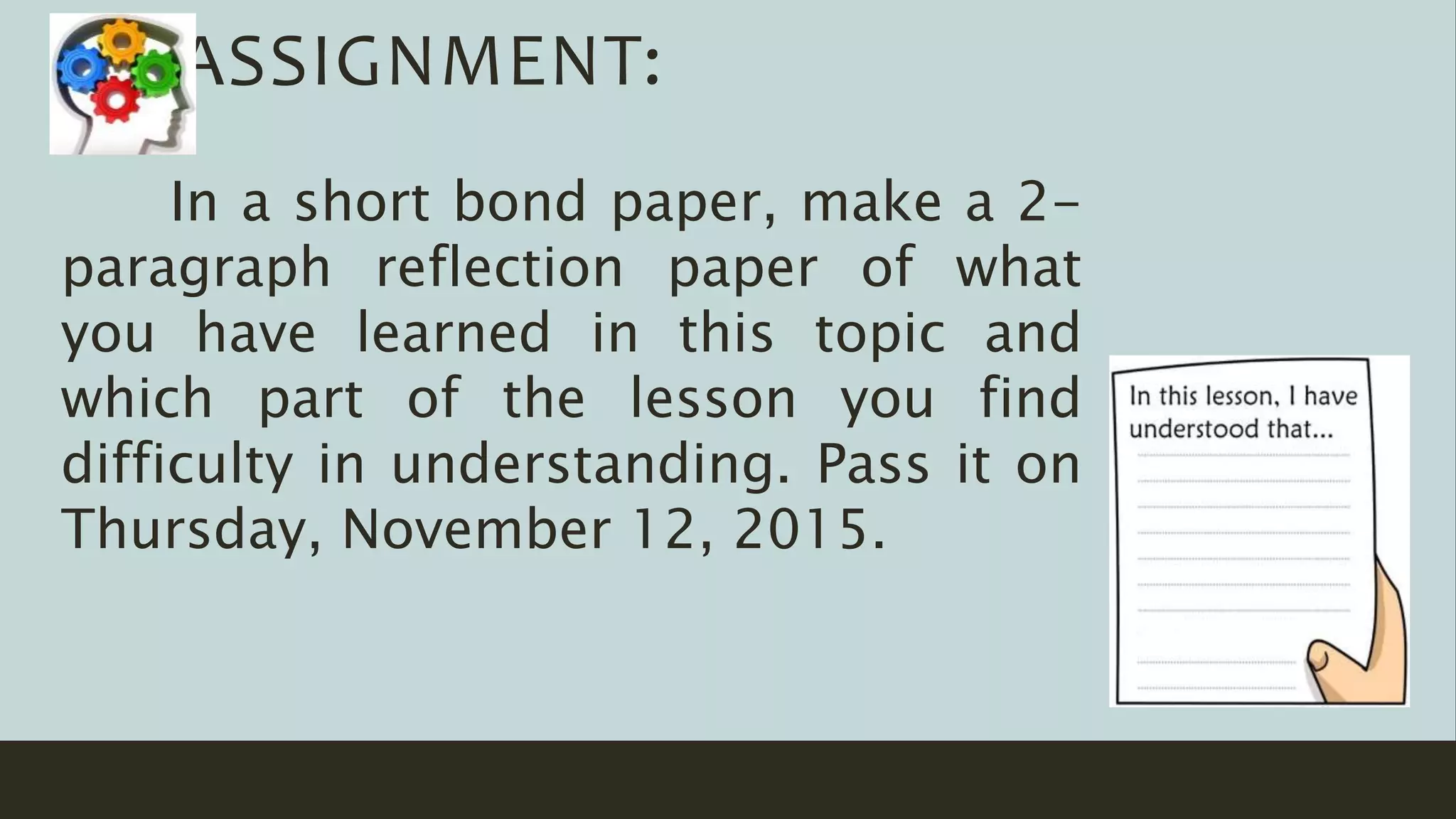 In a short bond paper, make a 2-
paragraph reflection paper of what
you have learned in this topic and
which part of the lesson you find
difficulty in understanding. Pass it on
Thursday, November 12, 2015.
ASSIGNMENT:
 