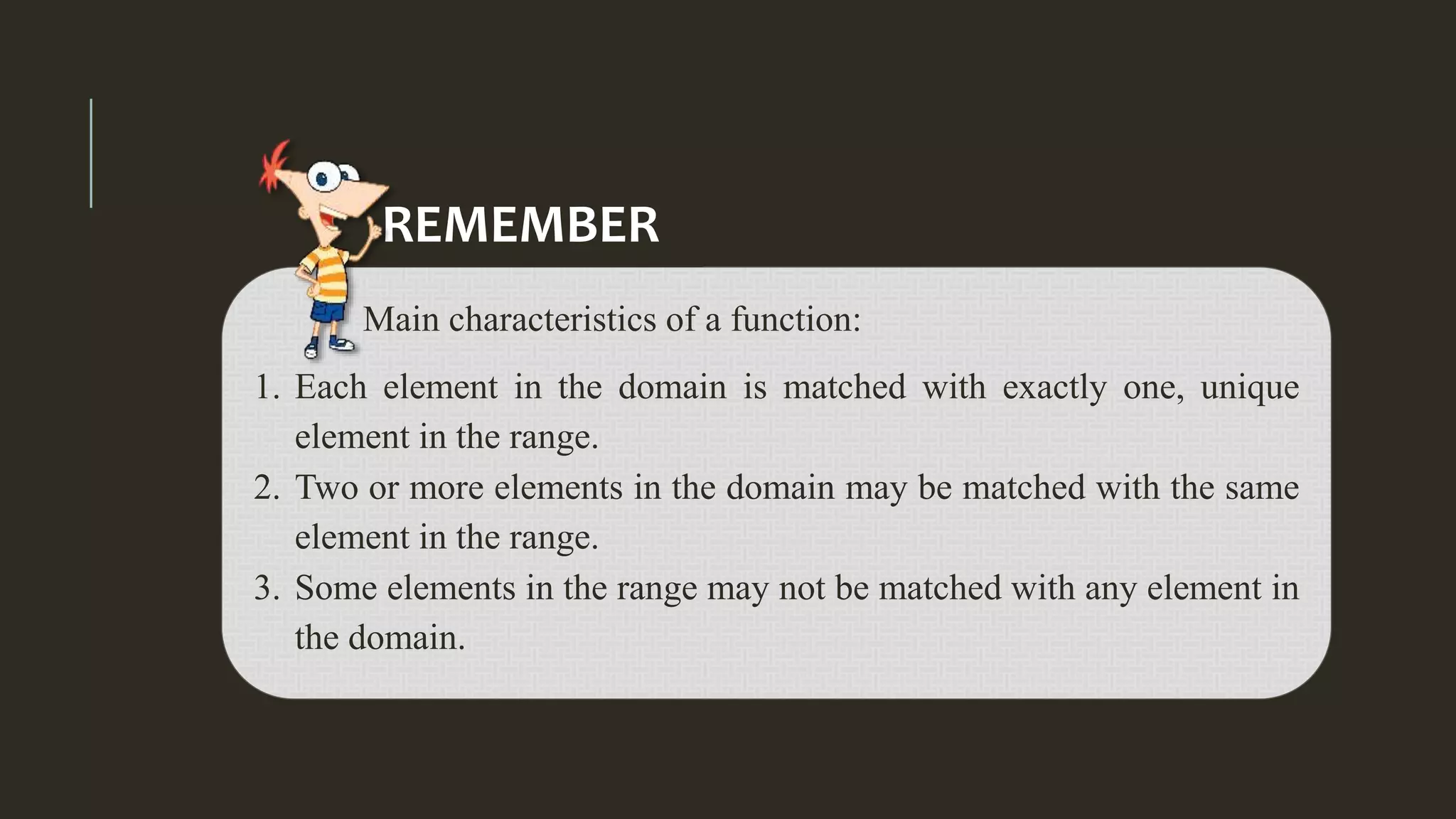 Main characteristics of a function:
1. Each element in the domain is matched with exactly one, unique
element in the range.
2. Two or more elements in the domain may be matched with the same
element in the range.
3. Some elements in the range may not be matched with any element in
the domain.
REMEMBER
 