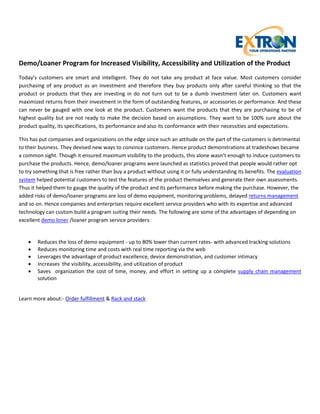 Demo/Loaner Program for Increased Visibility, Accessibility and Utilization of the Product
Today’s customers are smart and intelligent. They do not take any product at face value. Most customers consider
purchasing of any product as an investment and therefore they buy products only after careful thinking so that the
product or products that they are investing in do not turn out to be a dumb investment later on. Customers want
maximized returns from their investment in the form of outstanding features, or accessories or performance. And these
can never be gauged with one look at the product. Customers want the products that they are purchasing to be of
highest quality but are not ready to make the decision based on assumptions. They want to be 100% sure about the
product quality, its specifications, its performance and also its conformance with their necessities and expectations.

This has put companies and organizations on the edge since such an attitude on the part of the customers is detrimental
to their business. They devised new ways to convince customers. Hence product demonstrations at tradeshows became
a common sight. Though it ensured maximum visibility to the products, this alone wasn’t enough to induce customers to
purchase the products. Hence, demo/loaner programs were launched as statistics proved that people would rather opt
to try something that is free rather than buy a product without using it or fully understanding its benefits. The evaluation
system helped potential customers to test the features of the product themselves and generate their own assessments.
Thus it helped them to gauge the quality of the product and its performance before making the purchase. However, the
added risks of demo/loaner programs are loss of demo equipment, monitoring problems, delayed returns management
and so on. Hence companies and enterprises require excellent service providers who with its expertise and advanced
technology can custom build a program suiting their needs. The following are some of the advantages of depending on
excellent demo loner /loaner program service providers:


       Reduces the loss of demo equipment - up to 80% lower than current rates- with advanced tracking solutions
       Reduces monitoring time and costs with real time reporting via the web
       Leverages the advantage of product excellence, device demonstration, and customer intimacy
       Increases the visibility, accessibility, and utilization of product
       Saves organization the cost of time, money, and effort in setting up a complete supply chain management
        solution


Learn more about:- Order fulfillment & Rack and stack
 