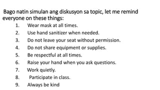 Bago natin simulan ang diskusyon sa topic, let me remind
everyone on these things:
1. Wear mask at all times.
2. Use hand sanitizer when needed.
3. Do not leave your seat without permission.
4. Do not share equipment or supplies.
5. Be respectful at all times.
6. Raise your hand when you ask questions.
7. Work quietly.
8. Participate in class.
9. Always be kind
 