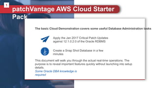 patchVantage AWS Cloud Starter
Pack
1
Some Oracle DBA knowledge is
required
The basic Cloud Demonstration covers some useful Database Administration tasks
Apply the Jan 2017 Critical Patch Updates
against 12.1.0.2.0 of the Oracle RDBMS
Create a Snap Shot Database in a few
minutes
This document will walk you through the actual real-time operations. The
purpose is to reveal important features quickly without launching into setup
details.
 