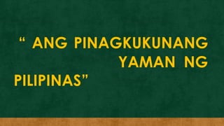 “ ANG PINAGKUKUNANG
YAMAN NG
PILIPINAS”
 