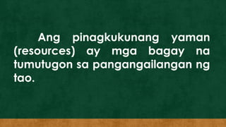 Ang pinagkukunang yaman
(resources) ay mga bagay na
tumutugon sa pangangailangan ng
tao.
 