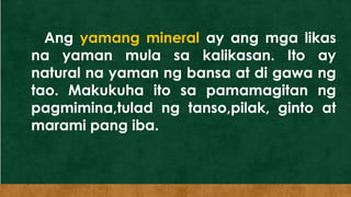 Ang yamang mineral ay ang mga likas
na yaman mula sa kalikasan. Ito ay
natural na yaman ng bansa at di gawa ng
tao. Makukuha ito sa pamamagitan ng
pagmimina,tulad ng tanso,pilak, ginto at
marami pang iba.
 