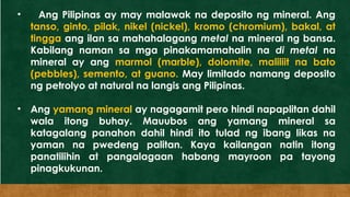 • Ang Pilipinas ay may malawak na deposito ng mineral. Ang
tanso, ginto, pilak, nikel (nickel), kromo (chromium), bakal, at
tingga ang ilan sa mahahalagang metal na mineral ng bansa.
Kabilang naman sa mga pinakamamahalin na di metal na
mineral ay ang marmol (marble), dolomite, maliliit na bato
(pebbles), semento, at guano. May limitado namang deposito
ng petrolyo at natural na langis ang Pilipinas.
• Ang yamang mineral ay nagagamit pero hindi napaplitan dahil
wala itong buhay. Mauubos ang yamang mineral sa
katagalang panahon dahil hindi ito tulad ng ibang likas na
yaman na pwedeng palitan. Kaya kailangan natin itong
panatilihin at pangalagaan habang mayroon pa tayong
pinagkukunan.
 