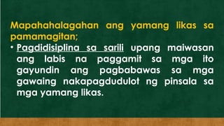 Mapahahalagahan ang yamang likas sa
pamamagitan;
• Pagdidisiplina sa sarili upang maiwasan
ang labis na paggamit sa mga ito
gayundin ang pagbabawas sa mga
gawaing nakapagdudulot ng pinsala sa
mga yamang likas.
 