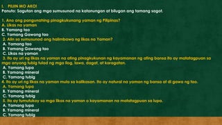 I. PILIIN MO AKO!
Panuto: Sagutan ang mga sumusunod na katanungan at bilugan ang tamang sagot.
1. Ano ang pangunahing pinagkukunang yaman ng Pilipinas?
A. Likas na yaman
B. Yamang tao
C. Yamang Gawang tao
2. Alin sa sumusunod ang halimbawa ng likas na Yaman?
A. Yamang tao
B. Yamang Gawang tao
C. Likas na yaman
3. Ito ay uri ng likas na yaman na ating pinagkukunan ng kayamanan ng ating bansa ito ay matatagpuan sa
mga anyong tubig tulad ng mga ilog, lawa, dagat, at karagatan.
A. Yamang lupa
B. Yamang mineral
C. Yamang tubig
4. Ito ay uri ng likas na yaman mula sa kalikasan. Ito ay natural na yaman ng bansa at di gawa ng tao.
A. Yamang lupa
B. Yamang mineral
C. Yamang tubig
5. Ito ay tumutukoy sa mga likas na yaman o kayamanan na matatagpuan sa lupa.
A. Yamang lupa
B. Yamang mineral
C. Yamang tubig
 