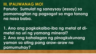 III. IPALIWANAG MO!
Panuto: Sumulat ng sanaysay (essay) sa
pamamagitan ng pagsagot sa mga tanong
na nasa baba.
1. Ano ang pagkakaiba-iba ng metal at di-
metal na uri ng yamang mineral?
2. Ano ang kahalagan ng pinagkukunang
yaman sa ating pang araw-araw na
pamumuhay?
 