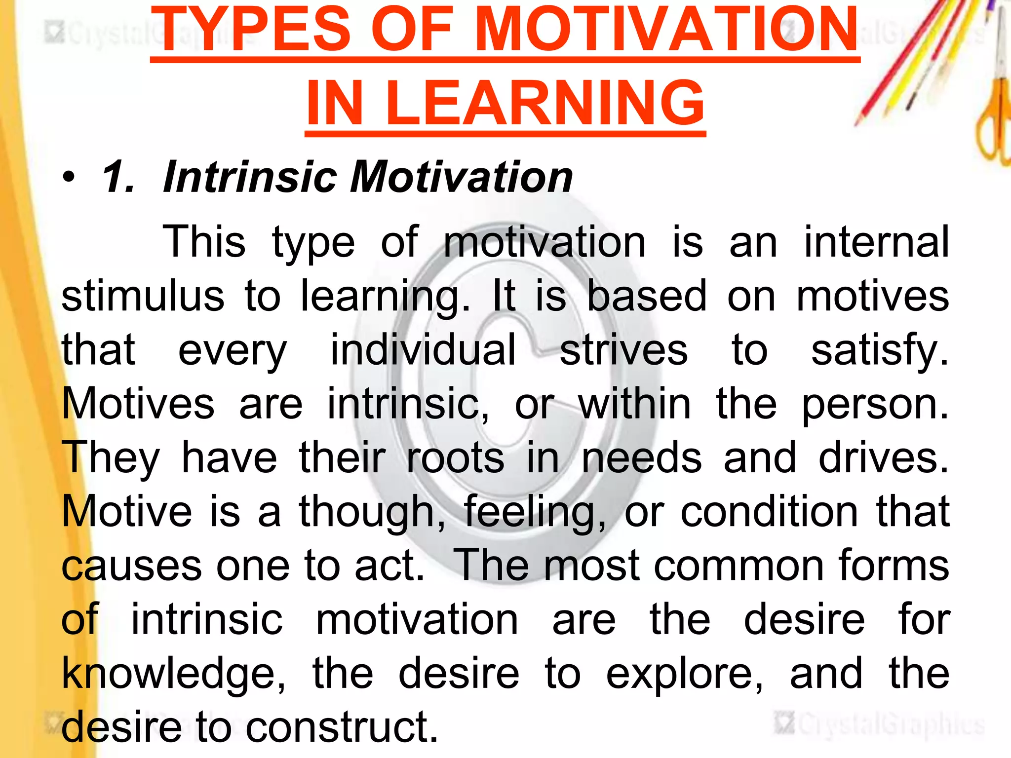 TYPES OF MOTIVATION
        IN LEARNING
• 1. Intrinsic Motivation
     This type of motivation is an internal
stimulus to learning. It is based on motives
that every individual strives to satisfy.
Motives are intrinsic, or within the person.
They have their roots in needs and drives.
Motive is a though, feeling, or condition that
causes one to act. The most common forms
of intrinsic motivation are the desire for
knowledge, the desire to explore, and the
desire to construct.
 