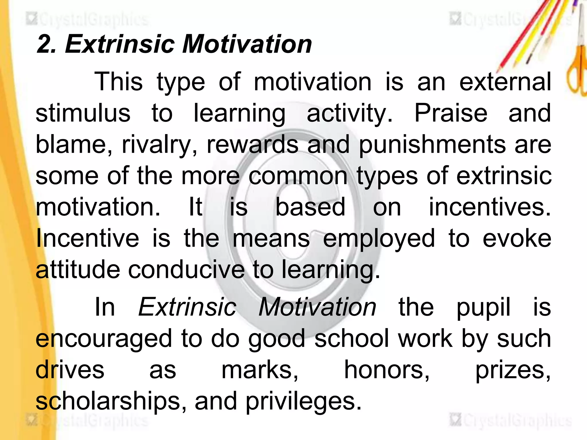 2. Extrinsic Motivation
      This type of motivation is an external
stimulus to learning activity. Praise and
blame, rivalry, rewards and punishments are
some of the more common types of extrinsic
motivation. It is based on incentives.
Incentive is the means employed to evoke
attitude conducive to learning.
      In Extrinsic Motivation the pupil is
encouraged to do good school work by such
drives     as    marks,     honors,  prizes,
scholarships, and privileges.
 