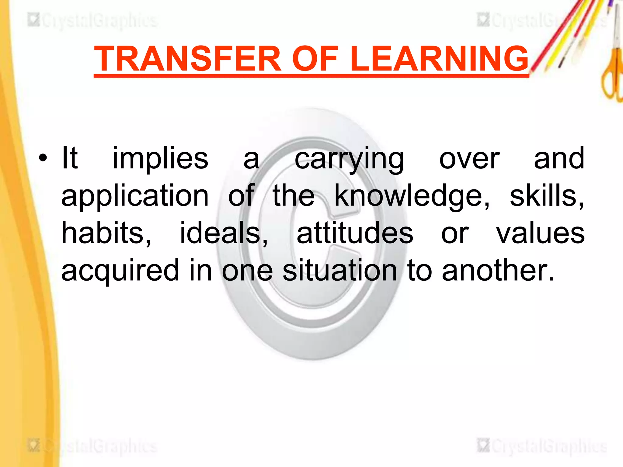 TRANSFER OF LEARNING

• It implies a carrying over and
  application of the knowledge, skills,
  habits, ideals, attitudes or values
  acquired in one situation to another.
 