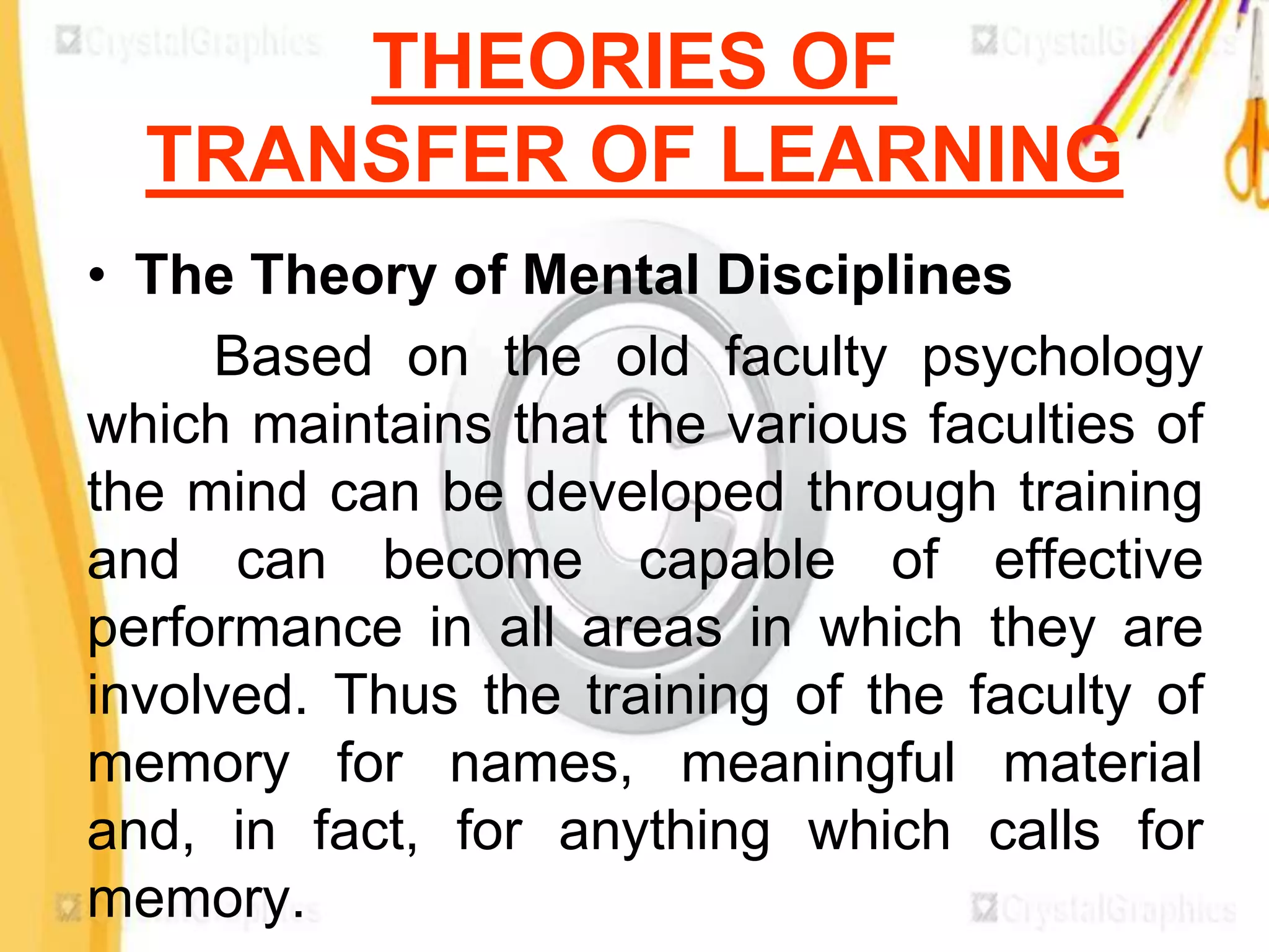 THEORIES OF
  TRANSFER OF LEARNING
• The Theory of Mental Disciplines
     Based on the old faculty psychology
which maintains that the various faculties of
the mind can be developed through training
and can become capable of effective
performance in all areas in which they are
involved. Thus the training of the faculty of
memory for names, meaningful material
and, in fact, for anything which calls for
memory.
 