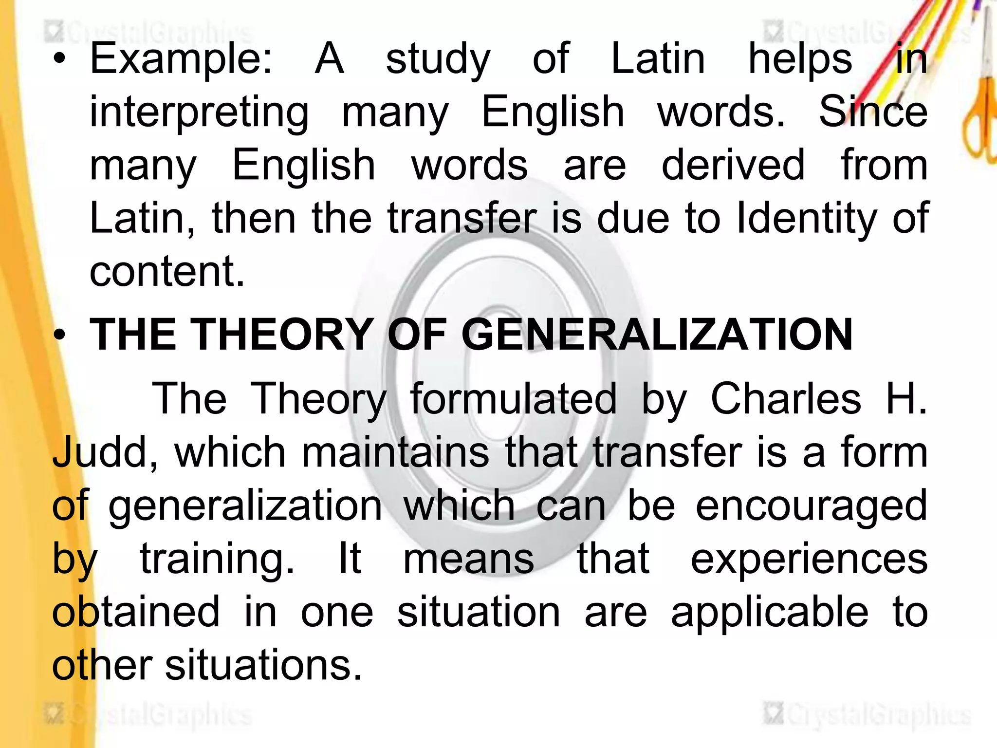 • Example: A study of Latin helps in
  interpreting many English words. Since
  many English words are derived from
  Latin, then the transfer is due to Identity of
  content.
• THE THEORY OF GENERALIZATION
      The Theory formulated by Charles H.
Judd, which maintains that transfer is a form
of generalization which can be encouraged
by training. It means that experiences
obtained in one situation are applicable to
other situations.
 