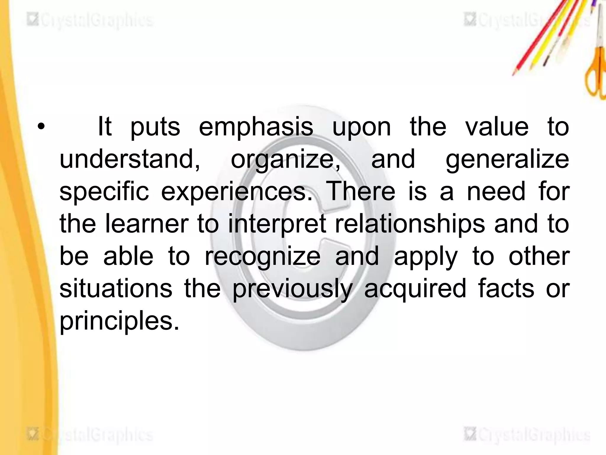 •       It puts emphasis upon the value to
    understand, organize, and generalize
    specific experiences. There is a need for
    the learner to interpret relationships and to
    be able to recognize and apply to other
    situations the previously acquired facts or
    principles.
 