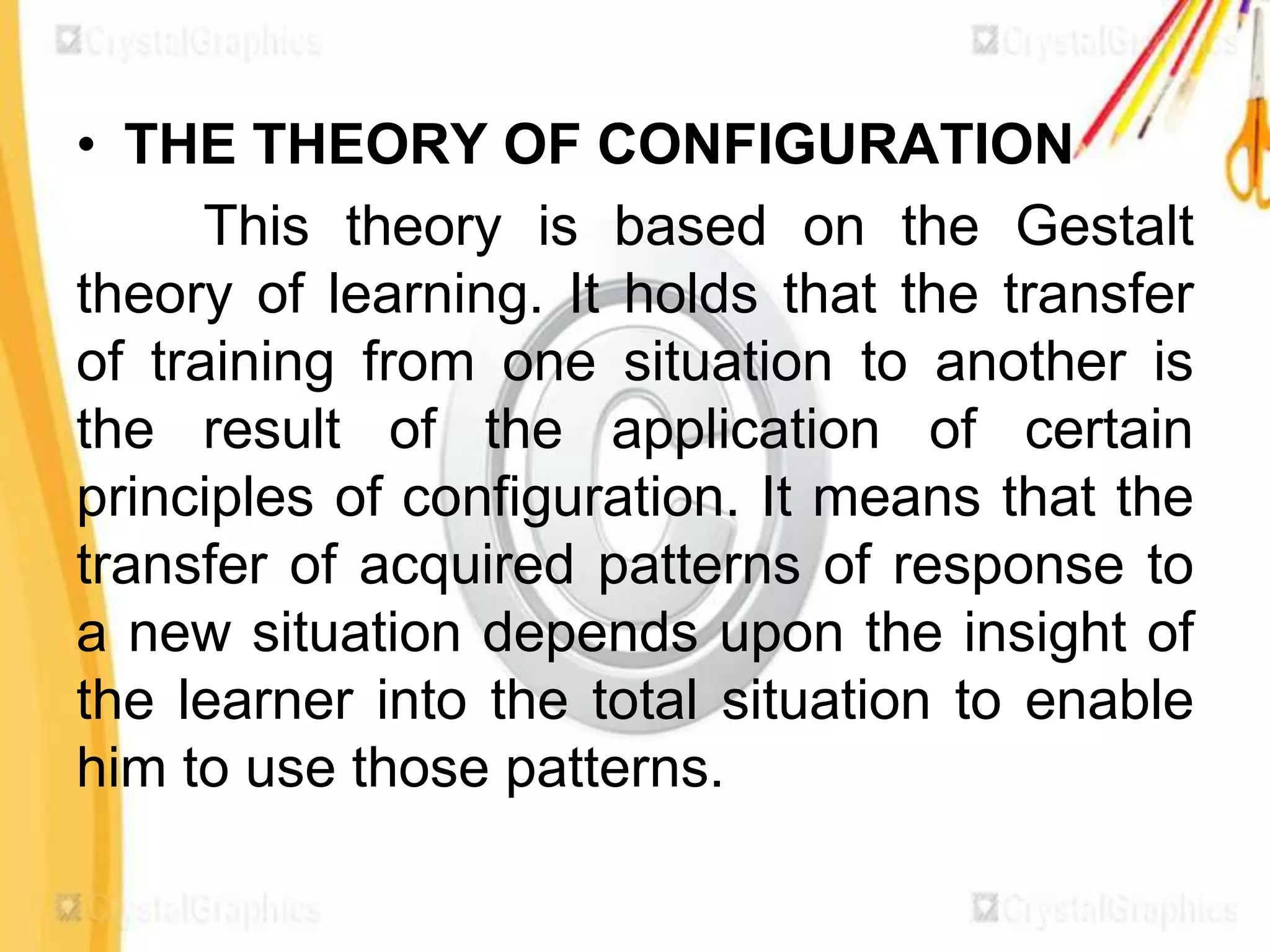• THE THEORY OF CONFIGURATION
      This theory is based on the Gestalt
theory of learning. It holds that the transfer
of training from one situation to another is
the result of the application of certain
principles of configuration. It means that the
transfer of acquired patterns of response to
a new situation depends upon the insight of
the learner into the total situation to enable
him to use those patterns.
 