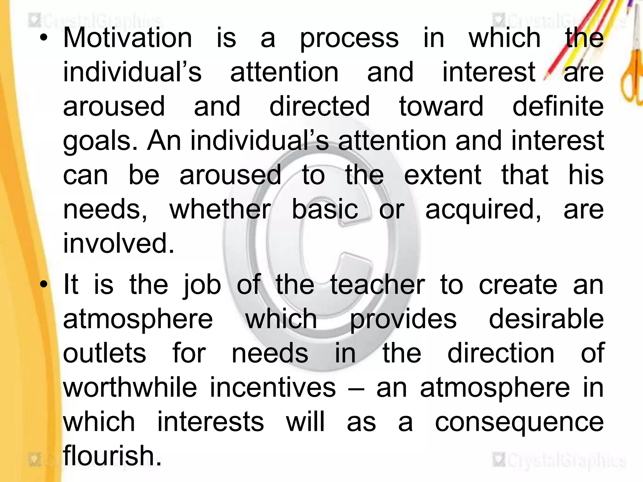 • Motivation is a process in which the
  individual’s attention and interest are
  aroused and directed toward definite
  goals. An individual’s attention and interest
  can be aroused to the extent that his
  needs, whether basic or acquired, are
  involved.
• It is the job of the teacher to create an
  atmosphere which provides desirable
  outlets for needs in the direction of
  worthwhile incentives – an atmosphere in
  which interests will as a consequence
  flourish.
 