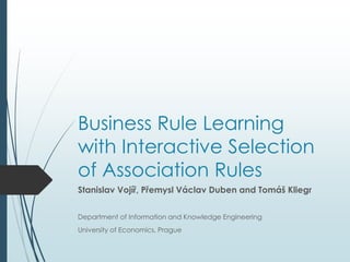 Business Rule Learning 
with Interactive Selection 
of Association Rules 
Stanislav Vojíř, Přemysl Václav Duben and Tomáš Kliegr 
Department of Information and Knowledge Engineering 
University of Economics, Prague 
 