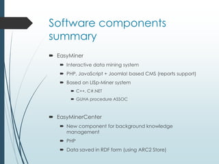 Software components 
summary 
 EasyMiner 
 Interactive data mining system 
 PHP, JavaScript + Joomla! based CMS (reports support) 
 Based on LISp-Miner system 
 C++, C#.NET 
 GUHA procedure ASSOC 
 EasyMinerCenter 
 New component for background knowledge 
management 
 PHP 
 Data saved in RDF form (using ARC2 Store) 
 