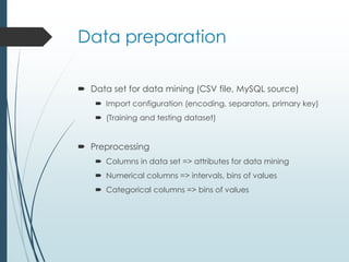 Data preparation 
 Data set for data mining (CSV file, MySQL source) 
 Import configuration (encoding, separators, primary key) 
 (Training and testing dataset) 
 Preprocessing 
 Columns in data set => attributes for data mining 
 Numerical columns => intervals, bins of values 
 Categorical columns => bins of values 
 