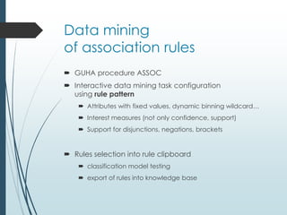 Data mining 
of association rules 
 GUHA procedure ASSOC 
 Interactive data mining task configuration 
using rule pattern 
 Attributes with fixed values, dynamic binning wildcard… 
 Interest measures (not only confidence, support) 
 Support for disjunctions, negations, brackets 
 Rules selection into rule clipboard 
 classification model testing 
 export of rules into knowledge base 
 