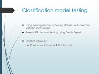 Classification model testing 
 Using training dataset or testing dataset with columns 
with the same names 
 Rules in DRL form => testing using Drools Expert 
 Conflict resolution 
 Confidence  Support  First fired rule 
 