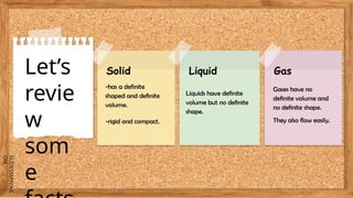 SLIDESMANIA.C
OM
Let’s
revie
w
som
e
Solid
-has a definite
shaped and definite
volume.
-rigid and compact.
Liquid Gas
Liquids have definite
volume but no definite
shape.
Gases have no
definite volume and
no definite shape.
They also flow easily.
 