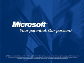 © 2007 Microsoft Corporation. All rights reserved. Microsoft, Windows, Windows Vista and other product names are or may be registered trademarks and/or trademarks in the U.S. and/or other countries.
The information herein is for informational purposes only and represents the current view of Microsoft Corporation as of the date of this presentation. Because Microsoft must respond to changing market
     conditions, it should not be interpreted to be a commitment on the part of Microsoft, and Microsoft cannot guarantee the accuracy of any information provided after the date of this presentation.
                                 MICROSOFT MAKES NO WARRANTIES, EXPRESS, IMPLIED OR STATUTORY, AS TO THE INFORMATION IN THIS PRESENTATION.
 