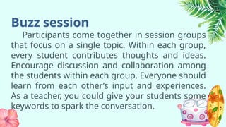 Buzz session
Participants come together in session groups
that focus on a single topic. Within each group,
every student contributes thoughts and ideas.
Encourage discussion and collaboration among
the students within each group. Everyone should
learn from each other’s input and experiences.
As a teacher, you could give your students some
keywords to spark the conversation.
 