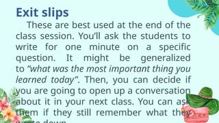 Exit slips
These are best used at the end of the
class session. You’ll ask the students to
write for one minute on a specific
question. It might be generalized
to “what was the most important thing you
learned today”. Then, you can decide if
you are going to open up a conversation
about it in your next class. You can ask
them if they still remember what they
 