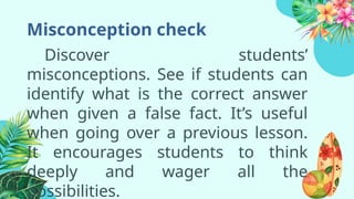 Misconception check
Discover students’
misconceptions. See if students can
identify what is the correct answer
when given a false fact. It’s useful
when going over a previous lesson.
It encourages students to think
deeply and wager all the
possibilities.
 