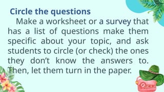 Circle the questions
Make a worksheet or a survey that
has a list of questions make them
specific about your topic, and ask
students to circle (or check) the ones
they don’t know the answers to.
Then, let them turn in the paper.
 