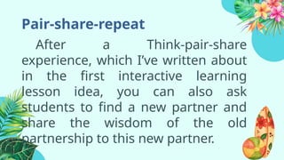 Pair-share-repeat
After a Think-pair-share
experience, which I’ve written about
in the first interactive learning
lesson idea, you can also ask
students to find a new partner and
share the wisdom of the old
partnership to this new partner.
 