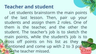 Teacher and student
Let students brainstorm the main points
of the last lesson. Then, pair up your
students and assign them 2 roles. One of
them is the teacher, and the other the
student. The teacher’s job is to sketch the
main points, while the student’s job is to
cross off points on his list as they are
mentioned and come up with 2 to 3 points
that the teacher missed.
 