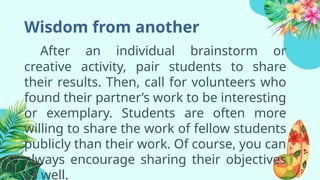 Wisdom from another
After an individual brainstorm or
creative activity, pair students to share
their results. Then, call for volunteers who
found their partner’s work to be interesting
or exemplary. Students are often more
willing to share the work of fellow students
publicly than their work. Of course, you can
always encourage sharing their objectives
as well.
 