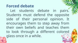 Forced debate
Let students debate in pairs.
Students must defend the opposite
side of their personal opinion. It
encourages them to step away from
their own beliefs and teaches them
to look through a different colored
glass once in a while.
 
