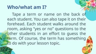 Who/what am I?
Tape a term or name on the back of
each student. You can also tape it on their
forehead. Each student walks around the
room, asking “yes or no” questions to the
other students in an effort to guess the
term. Of course, the term has something
to do with your lesson topic.
 