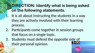 DIRECTION: Identify what is being asked
on the following statements.
1. It is all about instructing the students in a way
they are actively involved with their learning
process.
2. Participants come together in session groups
that focus on a single topic.
3. Students must defend the opposite side of
their personal opinion.
 