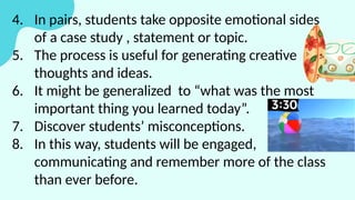4. In pairs, students take opposite emotional sides
of a case study , statement or topic.
5. The process is useful for generating creative
thoughts and ideas.
6. It might be generalized to “what was the most
important thing you learned today”.
7. Discover students’ misconceptions.
8. In this way, students will be engaged,
communicating and remember more of the class
than ever before.
 
