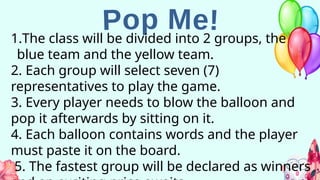 1.The class will be divided into 2 groups, the
blue team and the yellow team.
2. Each group will select seven (7)
representatives to play the game.
3. Every player needs to blow the balloon and
pop it afterwards by sitting on it.
4. Each balloon contains words and the player
must paste it on the board.
5. The fastest group will be declared as winners
 